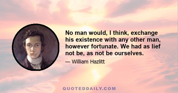 No man would, I think, exchange his existence with any other man, however fortunate. We had as lief not be, as not be ourselves.