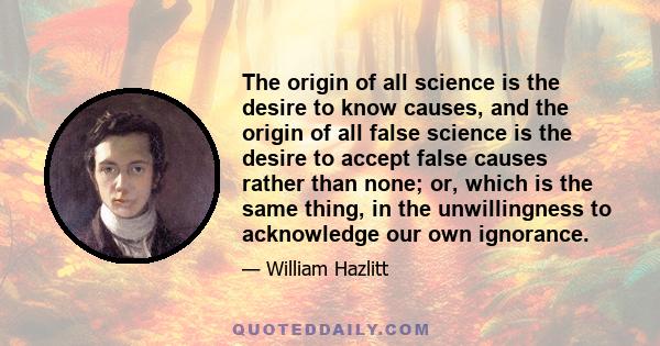 The origin of all science is the desire to know causes, and the origin of all false science is the desire to accept false causes rather than none; or, which is the same thing, in the unwillingness to acknowledge our own