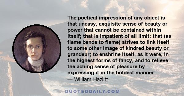 The poetical impression of any object is that uneasy, exquisite sense of beauty or power that cannot be contained within itself; that is impatient of all limit; that (as flame bends to flame) strives to link itself to