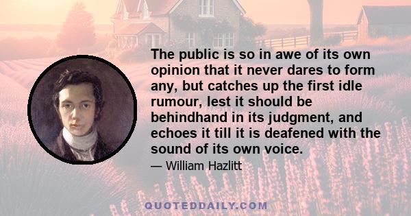 The public is so in awe of its own opinion that it never dares to form any, but catches up the first idle rumour, lest it should be behindhand in its judgment, and echoes it till it is deafened with the sound of its own