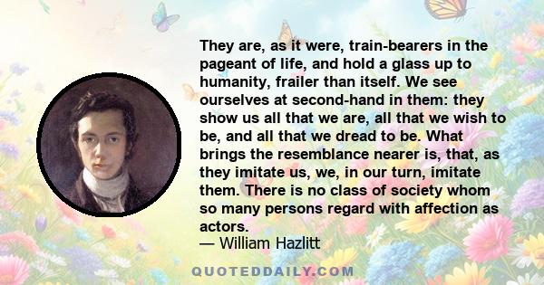 They are, as it were, train-bearers in the pageant of life, and hold a glass up to humanity, frailer than itself. We see ourselves at second-hand in them: they show us all that we are, all that we wish to be, and all
