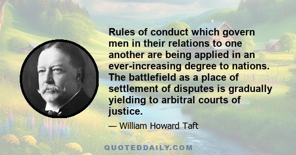 Rules of conduct which govern men in their relations to one another are being applied in an ever-increasing degree to nations. The battlefield as a place of settlement of disputes is gradually yielding to arbitral
