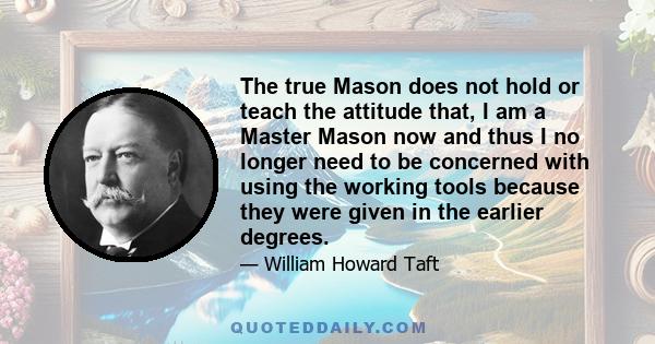 The true Mason does not hold or teach the attitude that, I am a Master Mason now and thus I no longer need to be concerned with using the working tools because they were given in the earlier degrees.