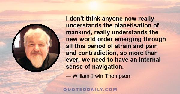 I don't think anyone now really understands the planetisation of mankind, really understands the new world order emerging through all this period of strain and pain and contradiction, so more than ever, we need to have