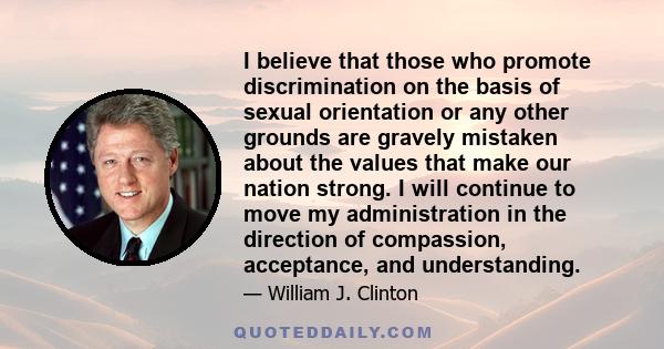 I believe that those who promote discrimination on the basis of sexual orientation or any other grounds are gravely mistaken about the values that make our nation strong. I will continue to move my administration in the