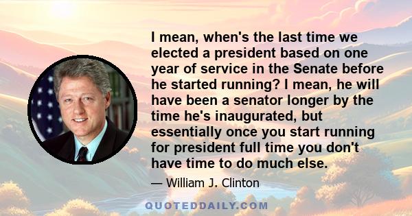 I mean, when's the last time we elected a president based on one year of service in the Senate before he started running? I mean, he will have been a senator longer by the time he's inaugurated, but essentially once you