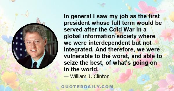 In general I saw my job as the first president whose full term would be served after the Cold War in a global information society where we were interdependent but not integrated. And therefore, we were vulnerable to the