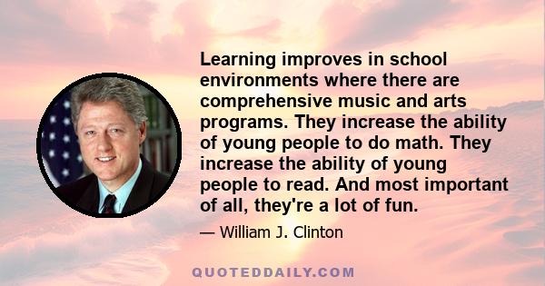 Learning improves in school environments where there are comprehensive music and arts programs. They increase the ability of young people to do math. They increase the ability of young people to read. And most important