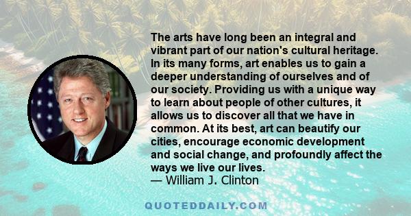 The arts have long been an integral and vibrant part of our nation's cultural heritage. In its many forms, art enables us to gain a deeper understanding of ourselves and of our society. Providing us with a unique way to