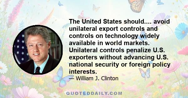 The United States should.... avoid unilateral export controls and controls on technology widely available in world markets. Unilateral controls penalize U.S. exporters without advancing U.S. national security or foreign