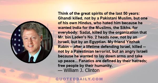 Think of the great spirits of the last 50 years: Ghandi killed, not by a Pakistani Muslim, but one of his own Hindus, who hated him because he wanted India for the Muslims, the Sikhs, for everybody; Sadat, killed by the