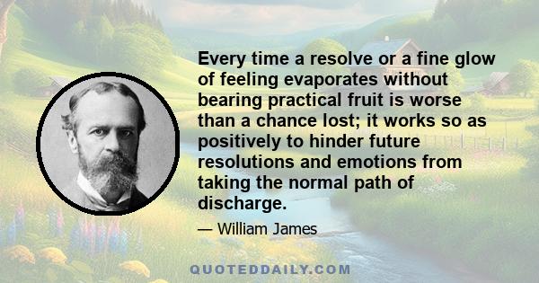 Every time a resolve or a fine glow of feeling evaporates without bearing practical fruit is worse than a chance lost; it works to hinder future resolutions and emotions from taking the normal path of discharge. There