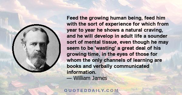 Feed the growing human being, feed him with the sort of experience for which from year to year he shows a natural craving, and he will develop in adult life a sounder sort of mental tissue, even though he may seem to be
