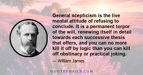 General scepticism is the live mental attitude of refusing to conclude. It is a permanent torpor of the will, renewing itself in detail towards each successive thesis that offers, and you can no more kill it off by