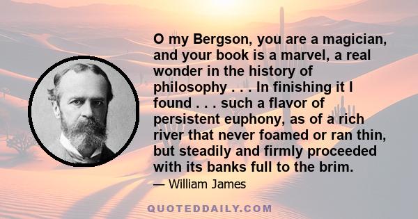 O my Bergson, you are a magician, and your book is a marvel, a real wonder in the history of philosophy . . . In finishing it I found . . . such a flavor of persistent euphony, as of a rich river that never foamed or