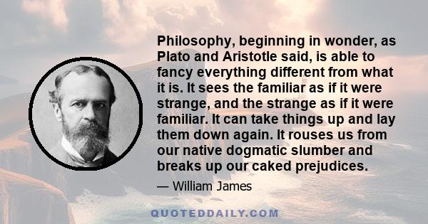 Philosophy, beginning in wonder, as Plato and Aristotle said, is able to fancy everything different from what it is. It sees the familiar as if it were strange, and the strange as if it were familiar. It can take things