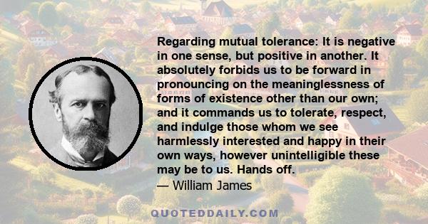 Regarding mutual tolerance: It is negative in one sense, but positive in another. It absolutely forbids us to be forward in pronouncing on the meaninglessness of forms of existence other than our own; and it commands us