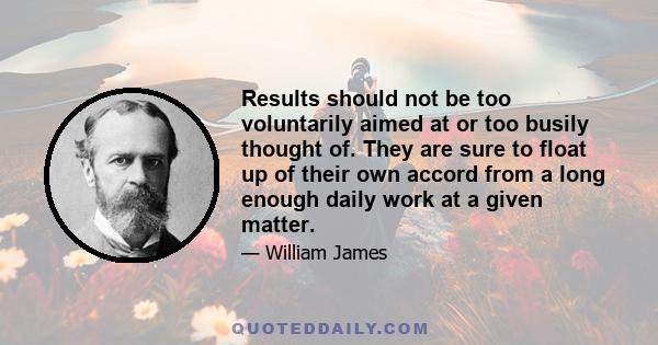 Results should not be too voluntarily aimed at or too busily thought of. They are sure to float up of their own accord from a long enough daily work at a given matter.
