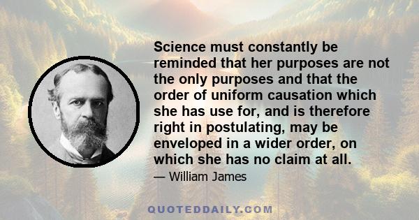 Science must constantly be reminded that her purposes are not the only purposes and that the order of uniform causation which she has use for, and is therefore right in postulating, may be enveloped in a wider order, on