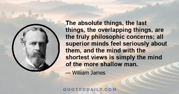 The absolute things, the last things, the overlapping things, are the truly philosophic concerns; all superior minds feel seriously about them, and the mind with the shortest views is simply the mind of the more shallow