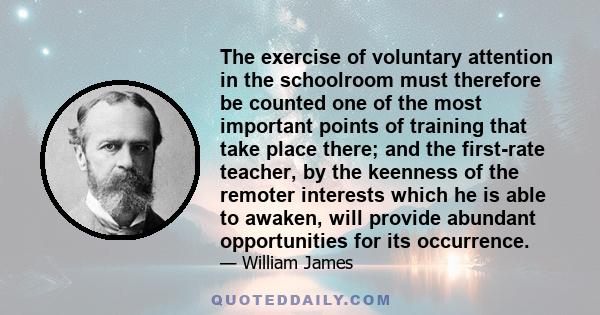 The exercise of voluntary attention in the schoolroom must therefore be counted one of the most important points of training that take place there; and the first-rate teacher, by the keenness of the remoter interests