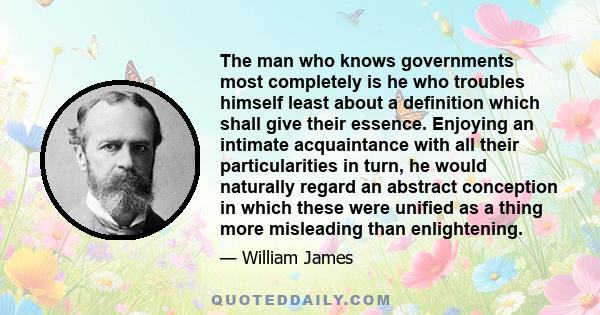 The man who knows governments most completely is he who troubles himself least about a definition which shall give their essence. Enjoying an intimate acquaintance with all their particularities in turn, he would