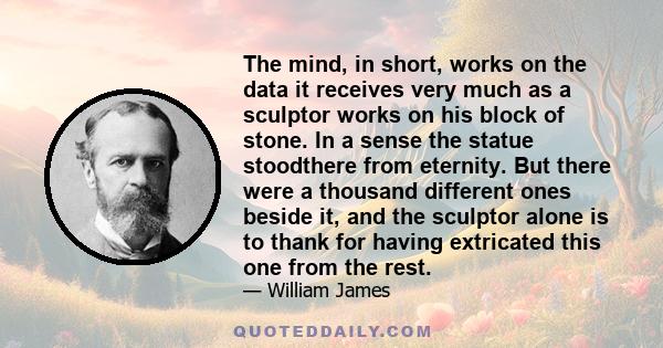 The mind, in short, works on the data it receives very much as a sculptor works on his block of stone. In a sense the statue stoodthere from eternity. But there were a thousand different ones beside it, and the sculptor