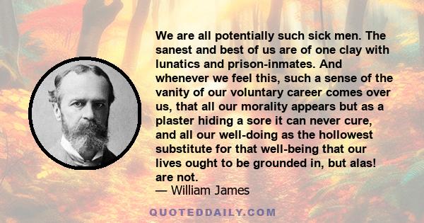 We are all potentially such sick men. The sanest and best of us are of one clay with lunatics and prison-inmates. And whenever we feel this, such a sense of the vanity of our voluntary career comes over us, that all our
