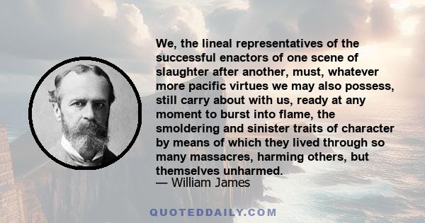 We, the lineal representatives of the successful enactors of one scene of slaughter after another, must, whatever more pacific virtues we may also possess, still carry about with us, ready at any moment to burst into