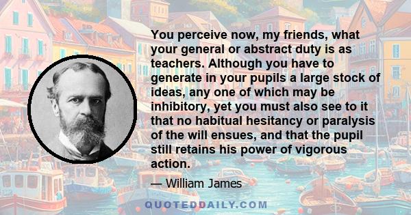 You perceive now, my friends, what your general or abstract duty is as teachers. Although you have to generate in your pupils a large stock of ideas, any one of which may be inhibitory, yet you must also see to it that