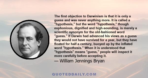 The first objection to Darwinism is that it is only a guess and was never anything more. It is called a hypothesis, but the word hypothesis, though euphonious, dignified and high-sounding, is merely a scientific synonym
