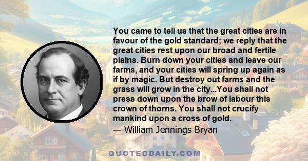 You came to tell us that the great cities are in favour of the gold standard; we reply that the great cities rest upon our broad and fertile plains. Burn down your cities and leave our farms, and your cities will spring