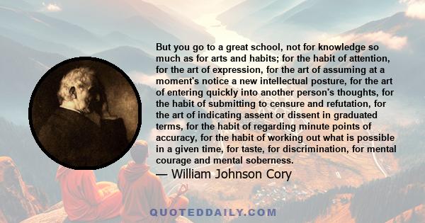 But you go to a great school, not for knowledge so much as for arts and habits; for the habit of attention, for the art of expression, for the art of assuming at a moment's notice a new intellectual posture, for the art