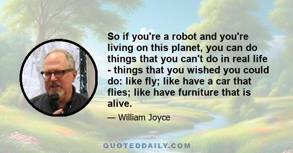 So if you're a robot and you're living on this planet, you can do things that you can't do in real life - things that you wished you could do: like fly; like have a car that flies; like have furniture that is alive.
