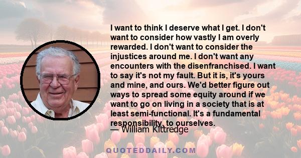 I want to think I deserve what I get. I don't want to consider how vastly I am overly rewarded. I don't want to consider the injustices around me. I don't want any encounters with the disenfranchised. I want to say it's