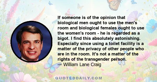 If someone is of the opinion that biological men ought to use the men's room and biological females ought to use the women's room - he is regarded as a bigot. I find this absolutely astonishing. Especially since using a