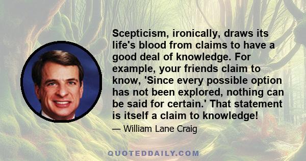 Scepticism, ironically, draws its life's blood from claims to have a good deal of knowledge. For example, your friends claim to know, 'Since every possible option has not been explored, nothing can be said for certain.'