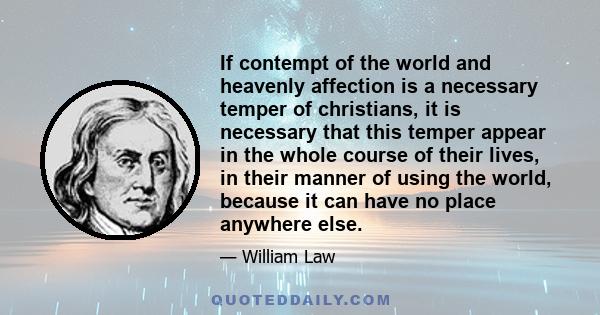 If contempt of the world and heavenly affection is a necessary temper of christians, it is necessary that this temper appear in the whole course of their lives, in their manner of using the world, because it can have no