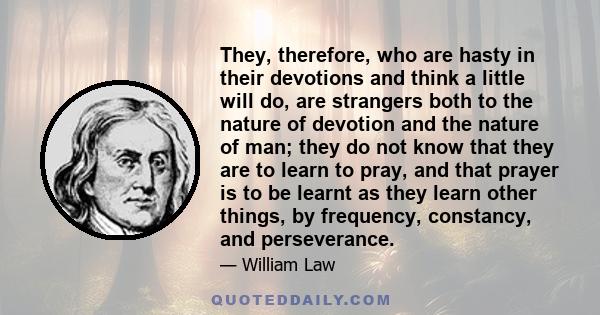They, therefore, who are hasty in their devotions and think a little will do, are strangers both to the nature of devotion and the nature of man; they do not know that they are to learn to pray, and that prayer is to be