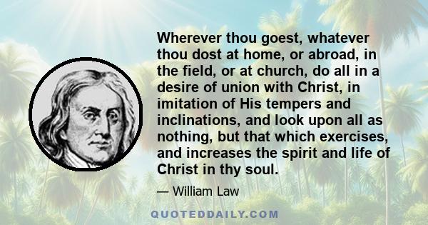 Wherever thou goest, whatever thou dost at home, or abroad, in the field, or at church, do all in a desire of union with Christ, in imitation of His tempers and inclinations, and look upon all as nothing, but that which