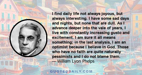 I find daily life not always joyous, but always interesting. I have some sad days and nights, but none that are dull. As I advance deeper into the vale of years, I live with constantly increasing gusto and excitement. I