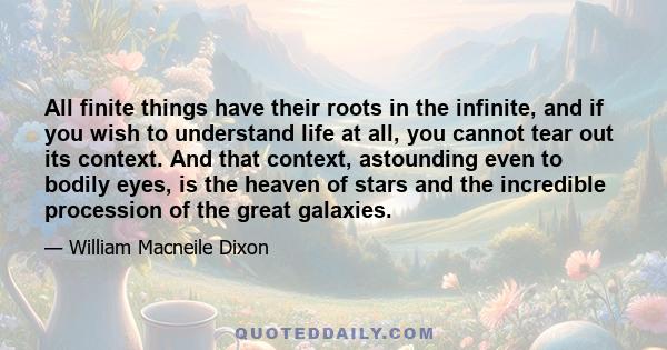 All finite things have their roots in the infinite, and if you wish to understand life at all, you cannot tear out its context. And that context, astounding even to bodily eyes, is the heaven of stars and the incredible