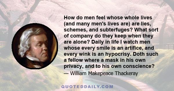 How do men feel whose whole lives (and many men's lives are) are lies, schemes, and subterfuges? What sort of company do they keep when they are alone? Daily in life I watch men whose every smile is an artifice, and