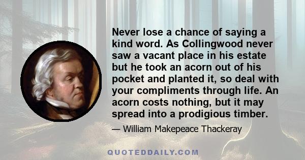 Never lose a chance of saying a kind word. As Collingwood never saw a vacant place in his estate but he took an acorn out of his pocket and planted it, so deal with your compliments through life. An acorn costs nothing,