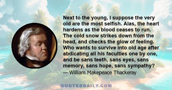 Next to the young, I suppose the very old are the most selfish. Alas, the heart hardens as the blood ceases to run. The cold snow strikes down from the head, and checks the glow of feeling. Who wants to survive into old