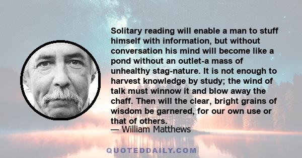 Solitary reading will enable a man to stuff himself with information, but without conversation his mind will become like a pond without an outlet-a mass of unhealthy stag-nature. It is not enough to harvest knowledge by