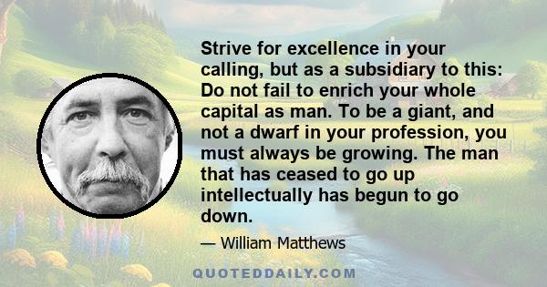 Strive for excellence in your calling, but as a subsidiary to this: Do not fail to enrich your whole capital as man. To be a giant, and not a dwarf in your profession, you must always be growing. The man that has ceased