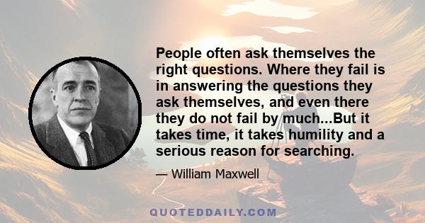 People often ask themselves the right questions. Where they fail is in answering the questions they ask themselves, and even there they do not fail by much...But it takes time, it takes humility and a serious reason for