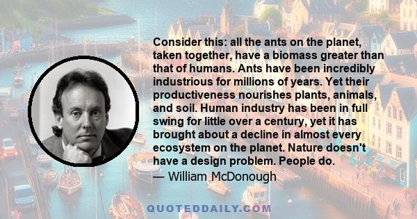 Consider this: all the ants on the planet, taken together, have a biomass greater than that of humans. Ants have been incredibly industrious for millions of years. Yet their productiveness nourishes plants, animals, and