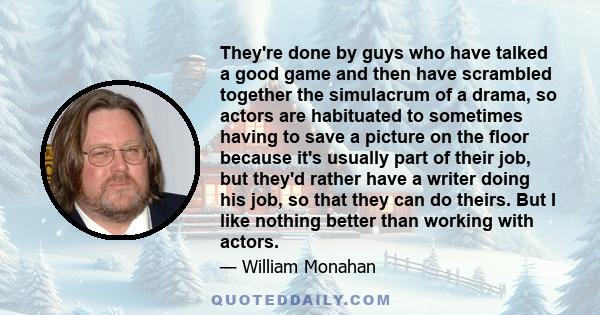They're done by guys who have talked a good game and then have scrambled together the simulacrum of a drama, so actors are habituated to sometimes having to save a picture on the floor because it's usually part of their